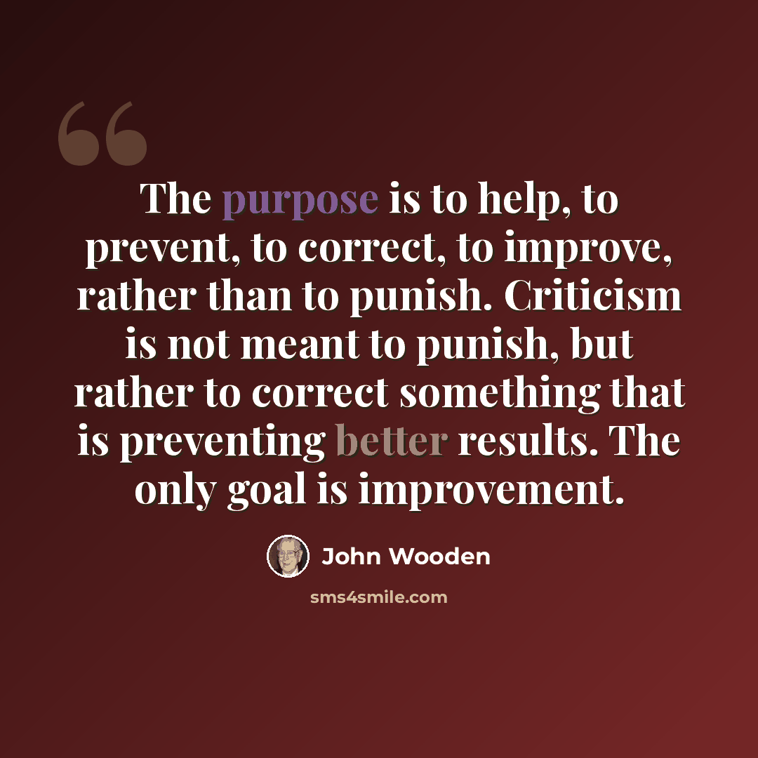 “The purpose is to help, to prevent, to correct, to improve, rather than to punish. Criticism is not meant to punish, but rather to correct something that is preventing better results. The only goal is improvement.” quote by John Wooden