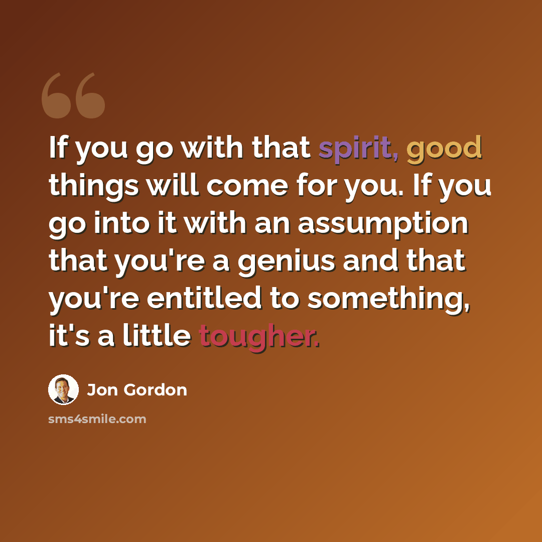 “If you go with that spirit, good things will come for you. If you go into it with an assumption that you're a genius and that you're entitled to something, it's a little tougher.” quote by Jon Gordon