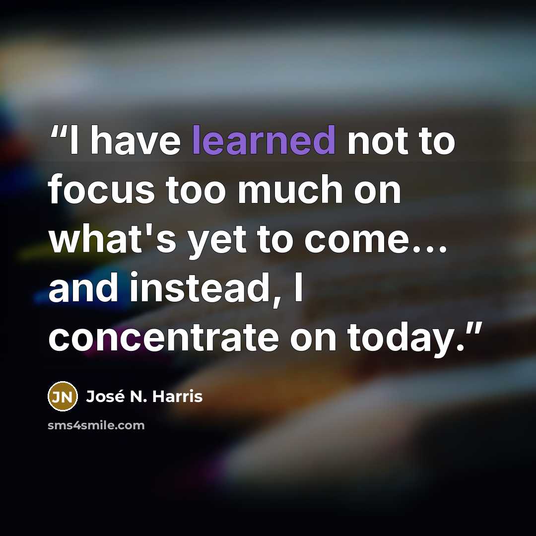 “I have learned not to focus too much on what's yet to come... and instead, I concentrate on today.” quote by José N. Harris