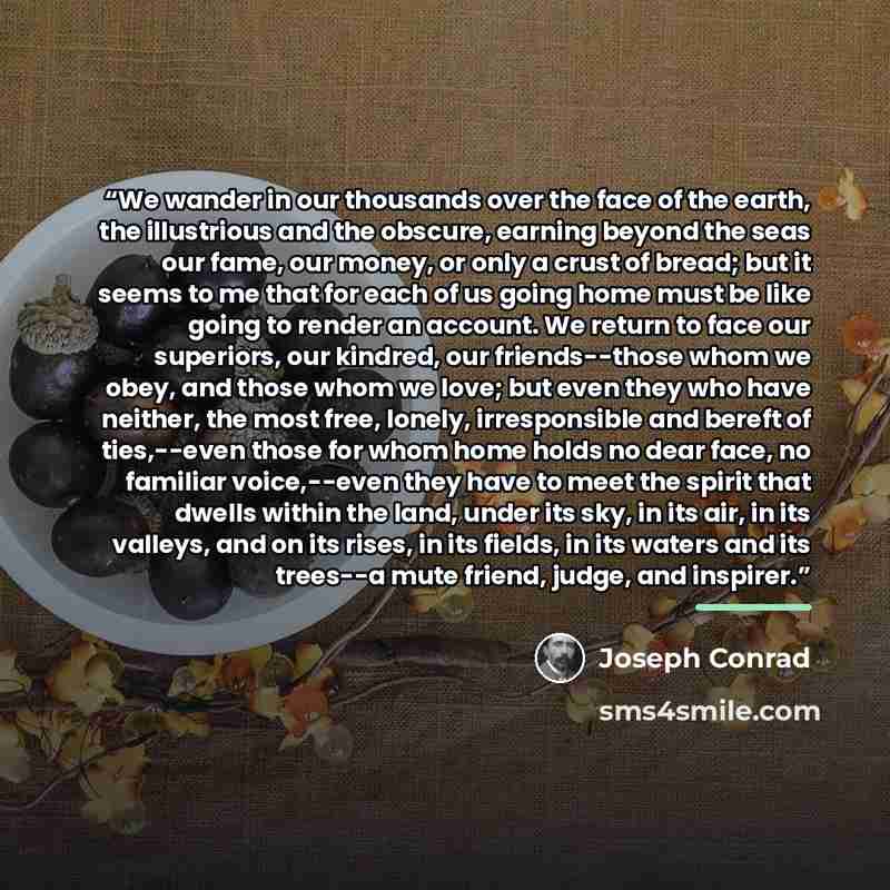 “We wander in our thousands over the face of the earth, the illustrious and the obscure, earning beyond the seas our fame, our money, or only a crust of bread; but it seems to me that for each of us going home must be like going to render an account. We return to face our superiors, our kindred…” quote by Joseph Conrad