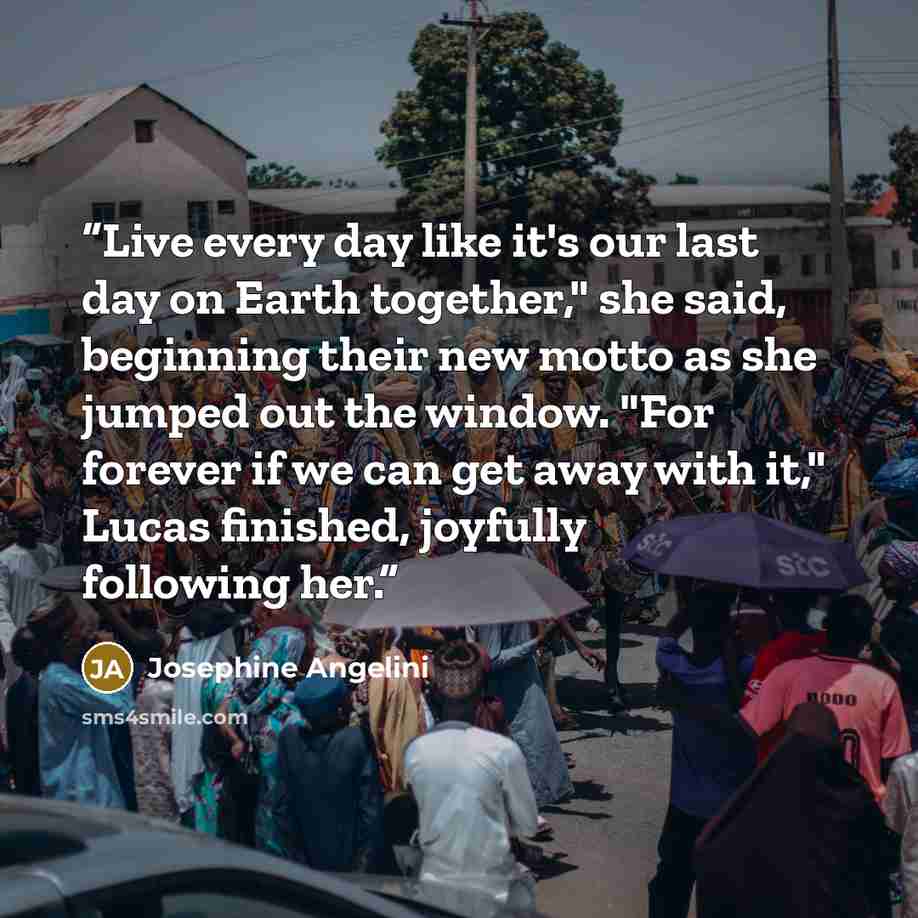 “Live every day like it's our last day on Earth together," she said, beginning their new motto as she jumped out the window. "For forever if we can get away with it," Lucas finished, joyfully following her.” quote by Josephine Angelini
