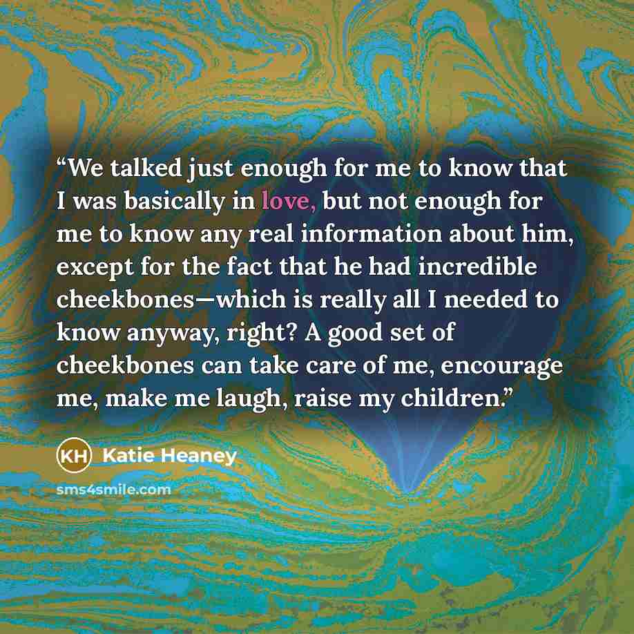“We talked just enough for me to know that I was basically in love, but not enough for me to know any real information about him, except for the fact that he had incredible cheekbones—which is really all I needed to know anyway, right? A good set of cheekbones can take care of me, encourage me…” quote by Katie Heaney