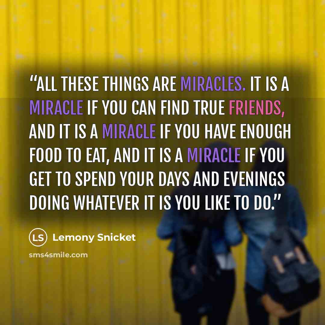 “All these things are miracles. It is a miracle if you can find true friends, and it is a miracle if you have enough food to eat, and it is a miracle if you get to spend your days and evenings doing whatever it is you like to do.” quote by Lemony Snicket