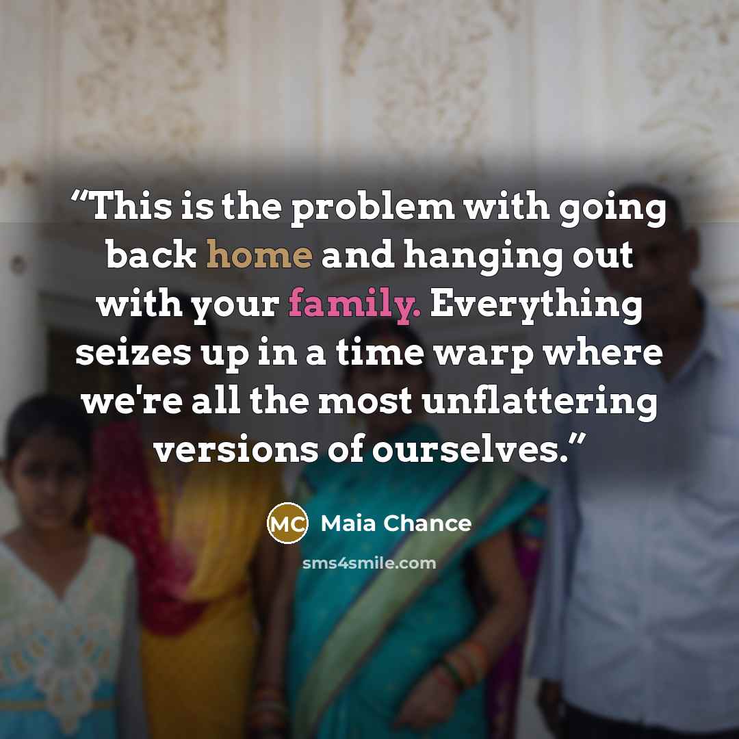 “This is the problem with going back home and hanging out with your family. Everything seizes up in a time warp where we're all the most unflattering versions of ourselves.” quote by Maia Chance
