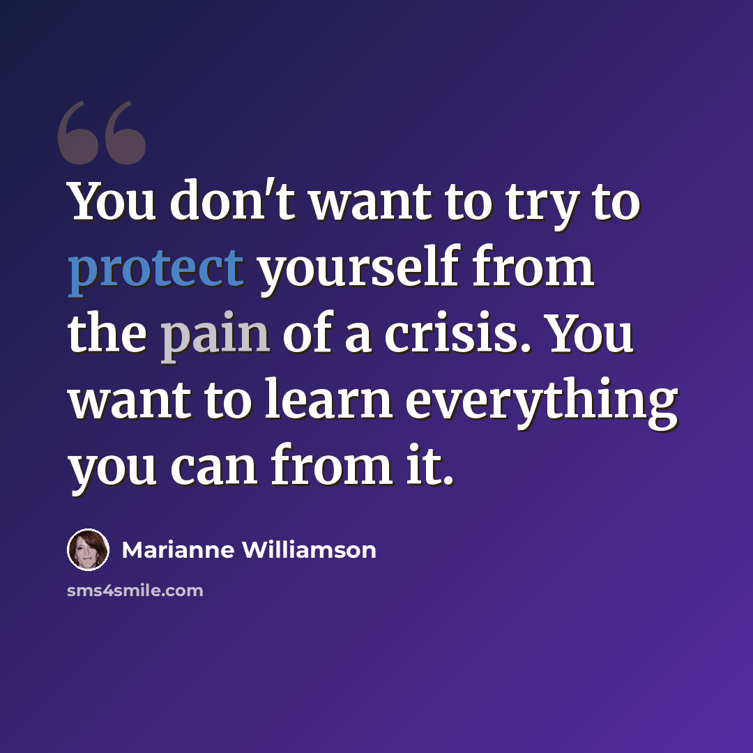 “You don't want to try to protect yourself from the pain of a crisis. You want to learn everything you can from it.” quote by Marianne Williamson