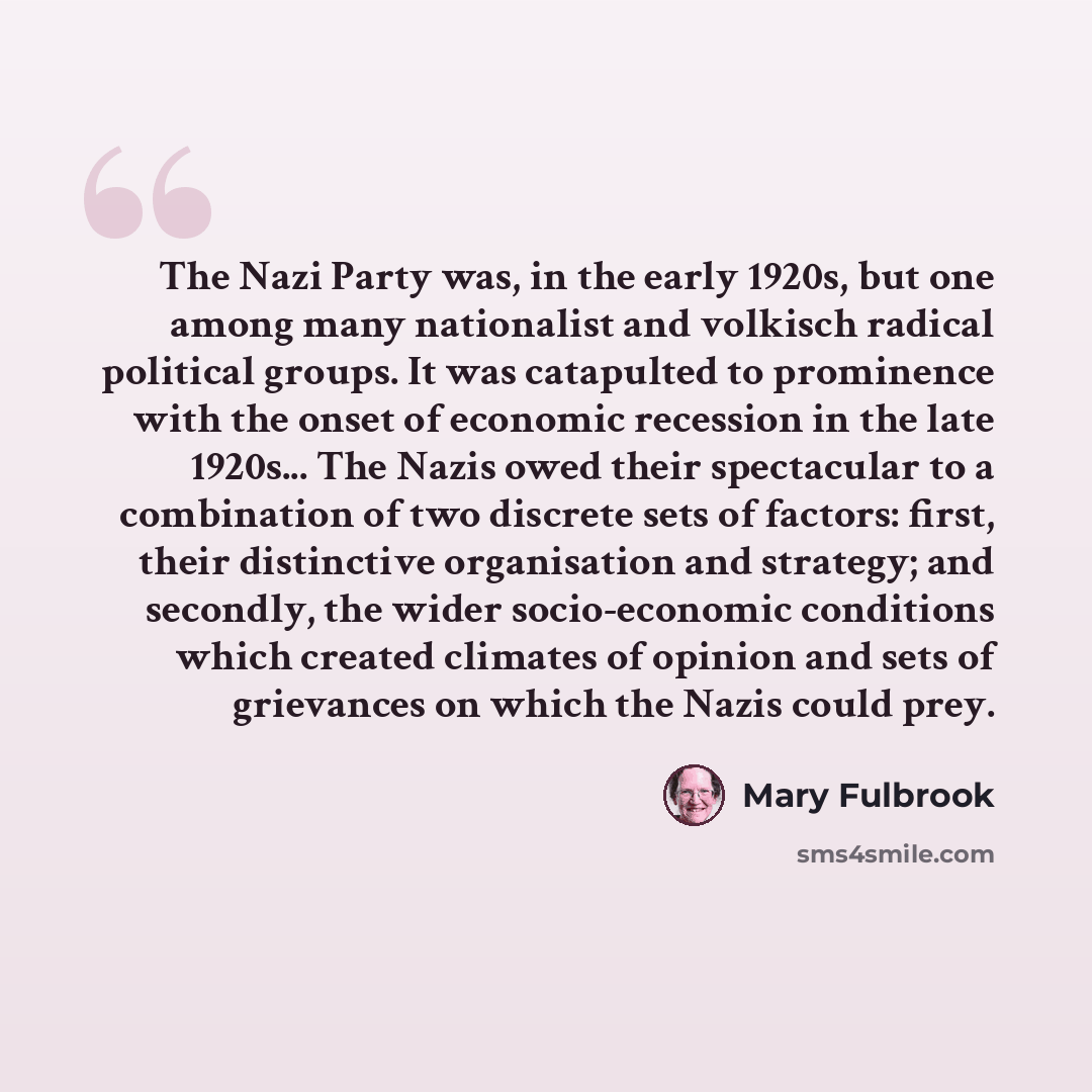 “The Nazi Party was, in the early 1920s, but one among many nationalist and volkisch radical political groups. It was catapulted to prominence with the onset of economic recession in the late 1920s... The Nazis owed their spectacular to a combination of two discrete sets of factors: first, their…” quote by Mary Fulbrook