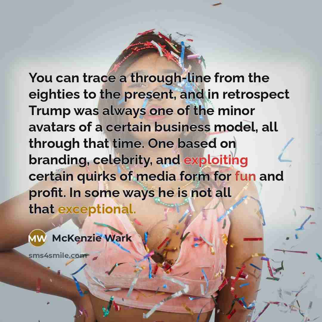 “You can trace a through-line from the eighties to the present, and in retrospect Trump was always one of the minor avatars of a certain business model, all through that time. One based on branding, celebrity, and exploiting certain quirks of media form for fun and profit. In some ways he is not…” quote by McKenzie Wark