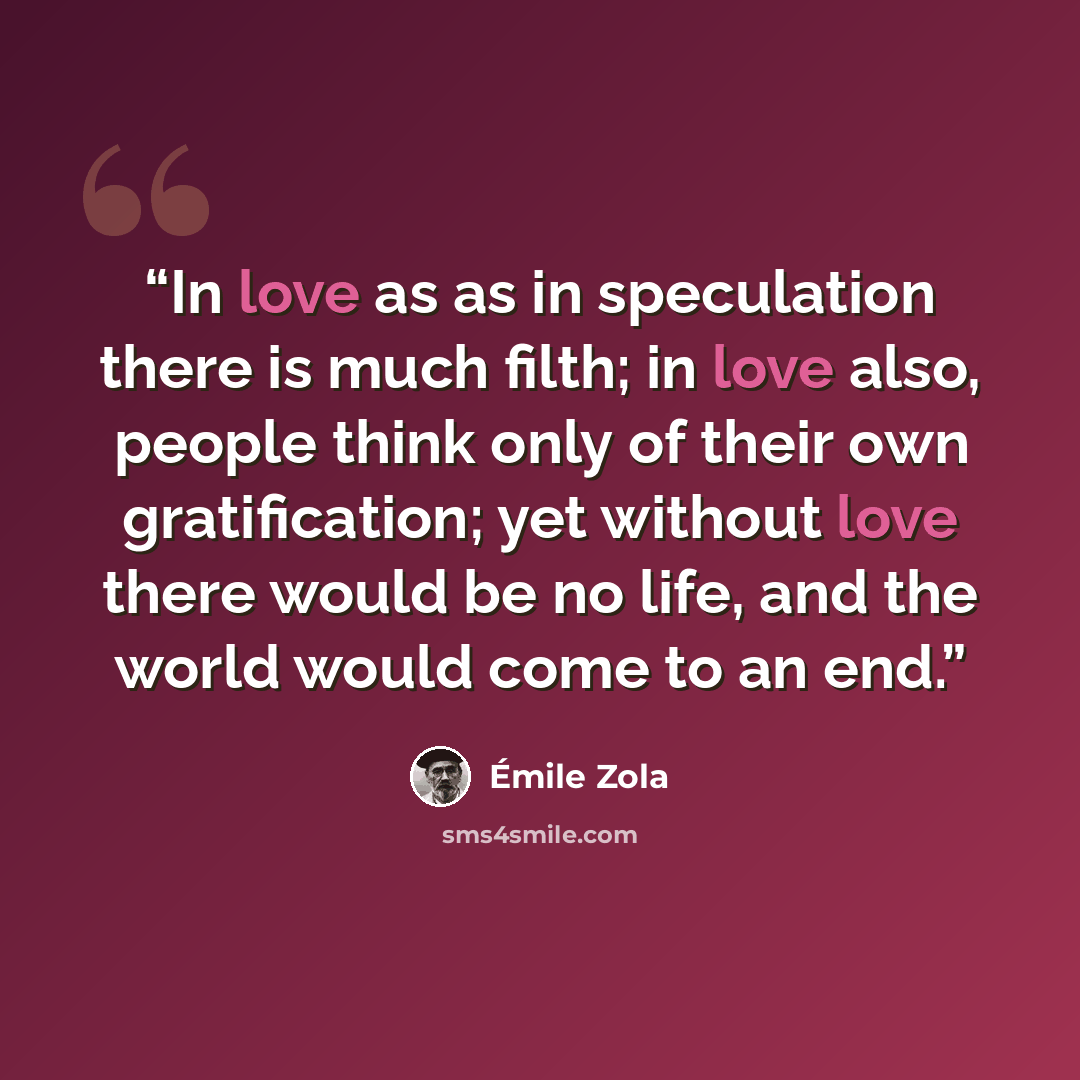 “In love as as in speculation there is much filth; in love also, people think only of their own gratification; yet without love there would be no life, and the world would come to an end.” quote by Emile Zola