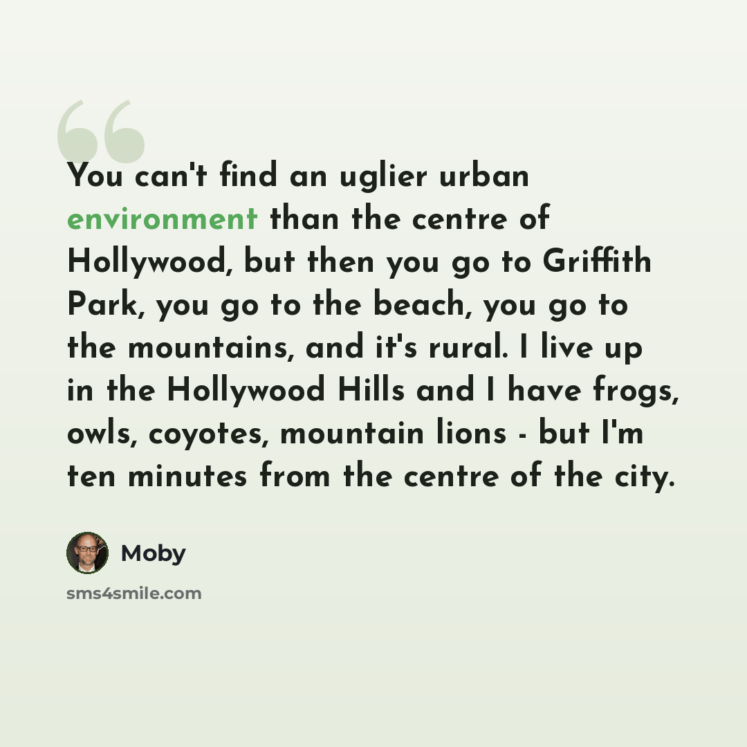 “You can't find an uglier urban environment than the centre of Hollywood, but then you go to Griffith Park, you go to the beach, you go to the mountains, and it's rural. I live up in the Hollywood Hills and I have frogs, owls, coyotes, mountain lions - but I'm ten minutes from the centre of the city.” quote by Moby