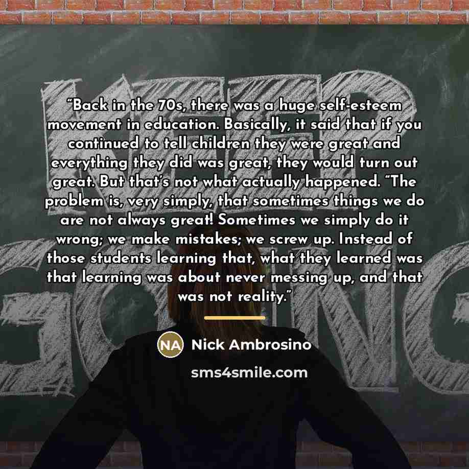 “Back in the 70s, there was a huge self-esteem movement in education. Basically, it said that if you continued to tell children they were great and everything they did was great, they would turn out great. But that’s not what actually happened. “The problem is, very simply, that sometimes things we…” quote by Nick Ambrosino