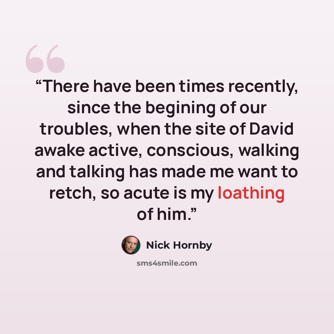 “There have been times recently, since the begining of our troubles, when the site of David awake active, conscious, walking and talking has made me want to retch, so acute is my loathing of him.” quote by Nick Hornby
