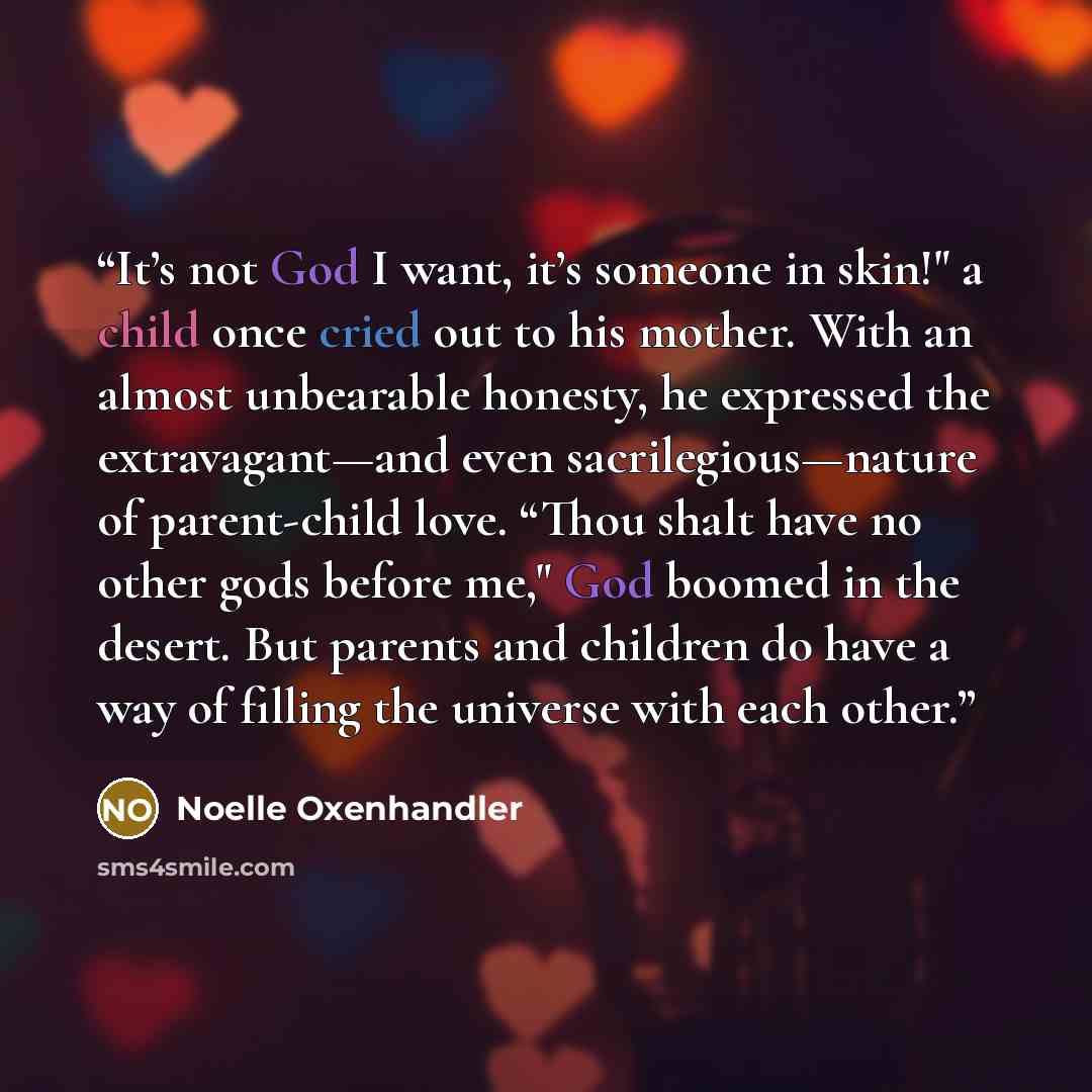 “It’s not God I want, it’s someone in skin!" a child once cried out to his mother. With an almost unbearable honesty, he expressed the extravagant—and even sacrilegious—nature of parent-child love. “Thou shalt have no other gods before me," God boomed in the desert. But parents and children do have…” quote by Noelle Oxenhandler