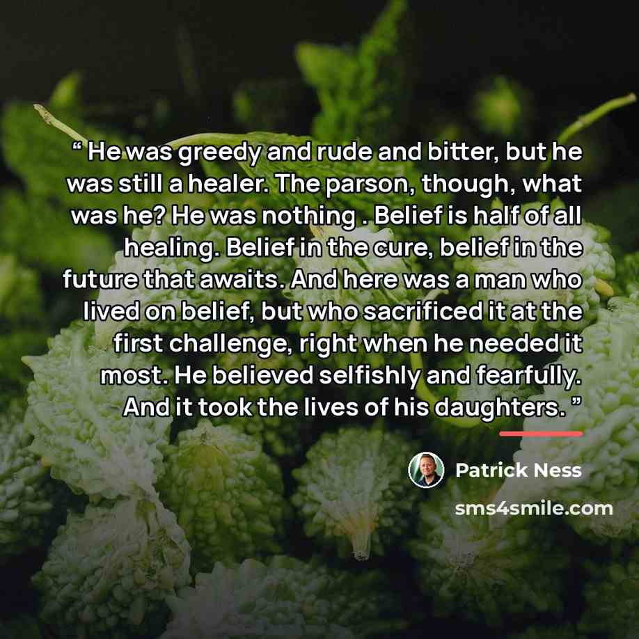 “He was greedy and rude and bitter, but he was still a healer. The parson, though, what was he? He was nothing . Belief is half of all healing. Belief in the cure, belief in the future that awaits. And here was a man who lived on belief, but who sacrificed it at the first challenge, right when he…” quote by Patrick Ness