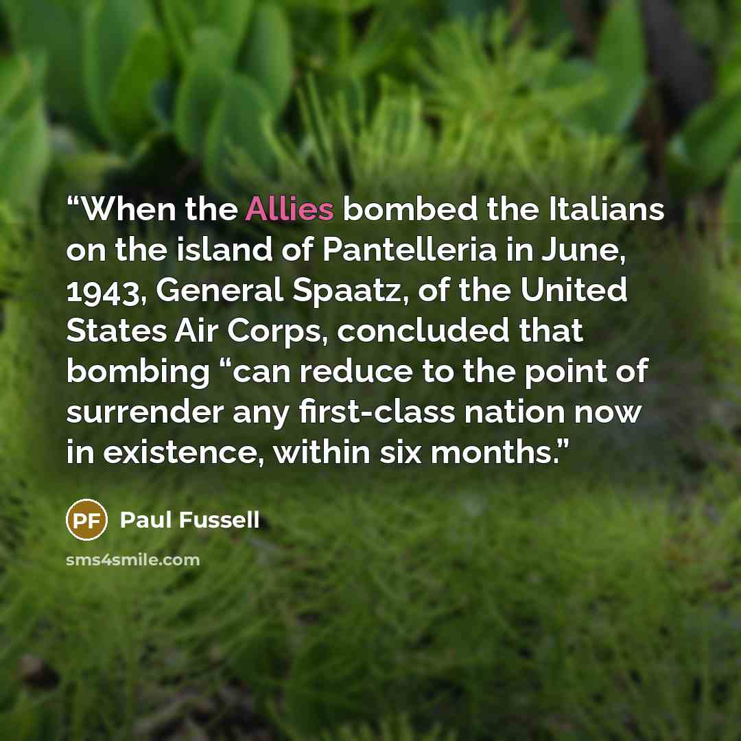 “When the Allies bombed the Italians on the island of Pantelleria in June, 1943, General Spaatz, of the United States Air Corps, concluded that bombing “can reduce to the point of surrender any first-class nation now in existence, within six months.” quote by Paul Fussell