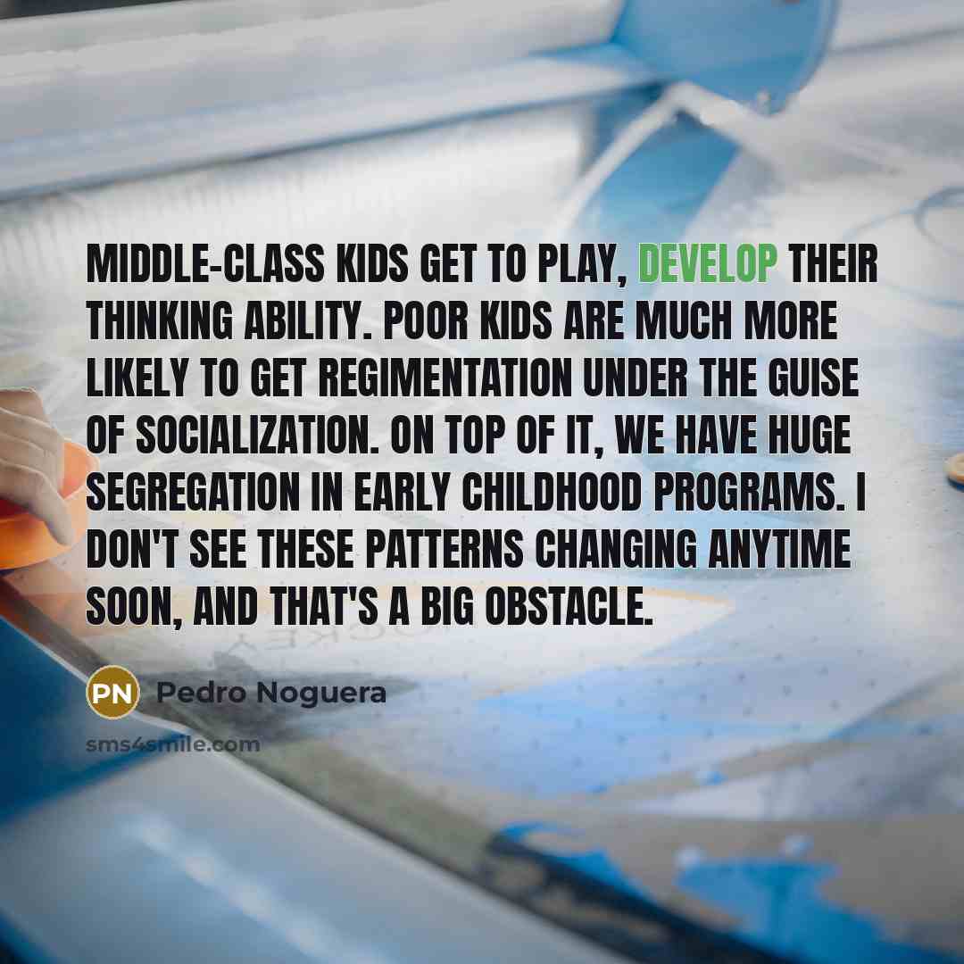 “Middle-class kids get to play, develop their thinking ability. Poor kids are much more likely to get regimentation under the guise of socialization. On top of it, we have huge segregation in early childhood programs. I don't see these patterns changing anytime soon, and that's a big obstacle.” quote by Pedro Noguera