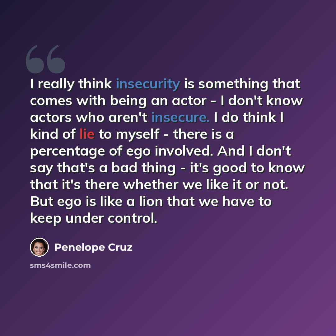 “I really think insecurity is something that comes with being an actor - I don't know actors who aren't insecure. I do think I kind of lie to myself - there is a percentage of ego involved. And I don't say that's a bad thing - it's good to know that it's there whether we like it or not. But ego is…” quote by Penelope Cruz