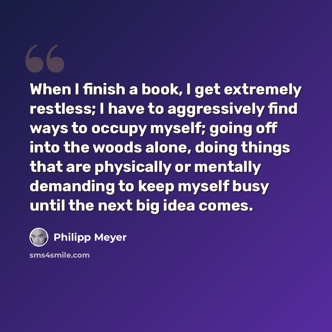 “When I finish a book, I get extremely restless; I have to aggressively find ways to occupy myself; going off into the woods alone, doing things that are physically or mentally demanding to keep myself busy until the next big idea comes.” quote by Philipp Meyer