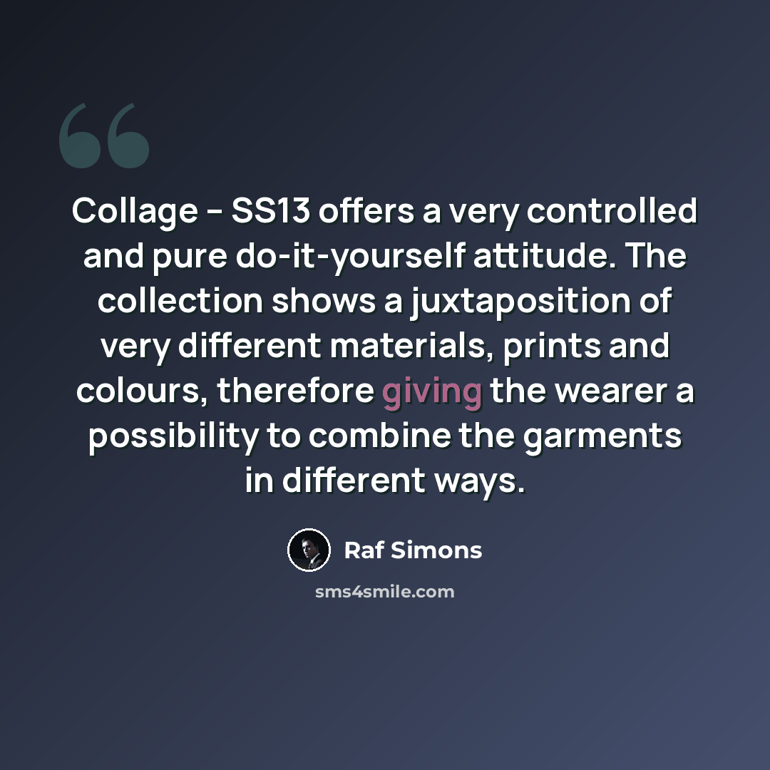 “Collage – SS13 offers a very controlled and pure do-it-yourself attitude. The collection shows a juxtaposition of very different materials, prints and colours, therefore giving the wearer a possibility to combine the garments in different ways.” quote by Raf Simons