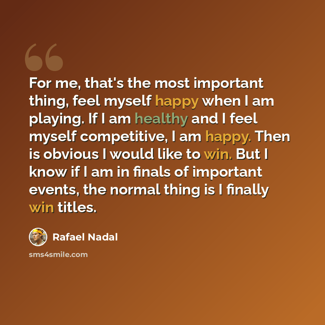 “For me, that's the most important thing, feel myself happy when I am playing. If I am healthy and I feel myself competitive, I am happy. Then is obvious I would like to win. But I know if I am in finals of important events, the normal thing is I finally win titles.” quote by Rafael Nadal