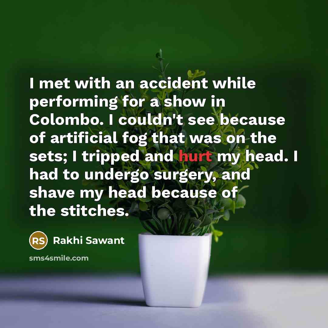 “I met with an accident while performing for a show in Colombo. I couldn't see because of artificial fog that was on the sets; I tripped and hurt my head. I had to undergo surgery, and shave my head because of the stitches.” quote by Rakhi Sawant