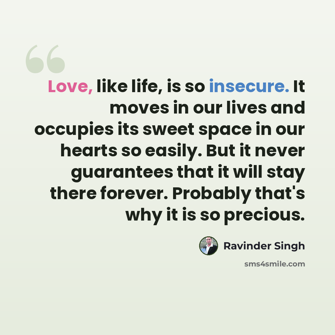 “Love, like life, is so insecure. It moves in our lives and occupies its sweet space in our hearts so easily. But it never guarantees that it will stay there forever. Probably that's why it is so precious.” quote by Ravinder Singh