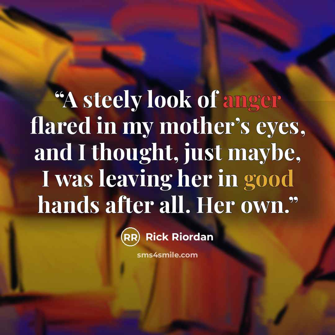 “A steely look of anger flared in my mother’s eyes, and I thought, just maybe, I was leaving her in good hands after all. Her own.” quote by Rick Riordan