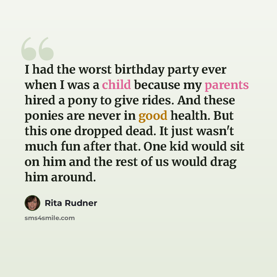 “I had the worst birthday party ever when I was a child because my parents hired a pony to give rides. And these ponies are never in good health. But this one dropped dead. It just wasn't much fun after that. One kid would sit on him and the rest of us would drag him around.” quote by Rita Rudner