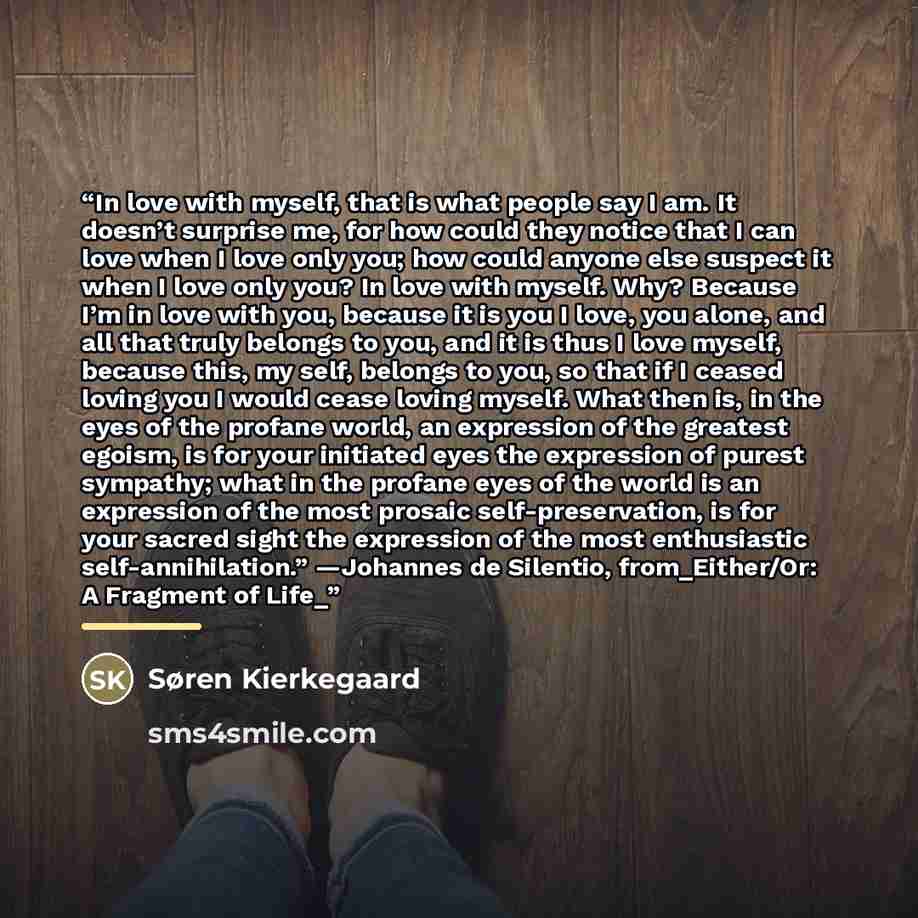 “In love with myself, that is what people say I am. It doesn’t surprise me, for how could they notice that I can love when I love only you; how could anyone else suspect it when I love only you? In love with myself. Why? Because I’m in love with you, because it is you I love, you alone, and all…” quote by Søren Kierkegaard