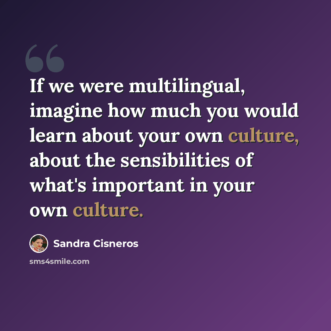 “If we were multilingual, imagine how much you would learn about your own culture, about the sensibilities of what's important in your own culture.” quote by Sandra Cisneros
