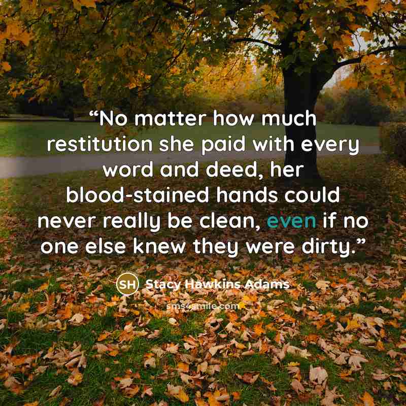 “No matter how much restitution she paid with every word and deed, her blood-stained hands could never really be clean, even if no one else knew they were dirty.” quote by Stacy Hawkins Adams
