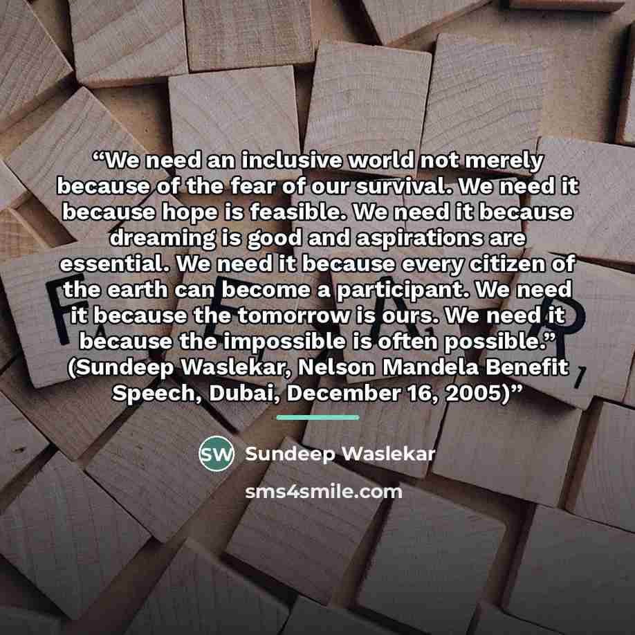 “We need an inclusive world not merely because of the fear of our survival. We need it because hope is feasible. We need it because dreaming is good and aspirations are essential. We need it because every citizen of the earth can become a participant. We need it because the tomorrow is ours. We…” quote by Sundeep Waslekar
