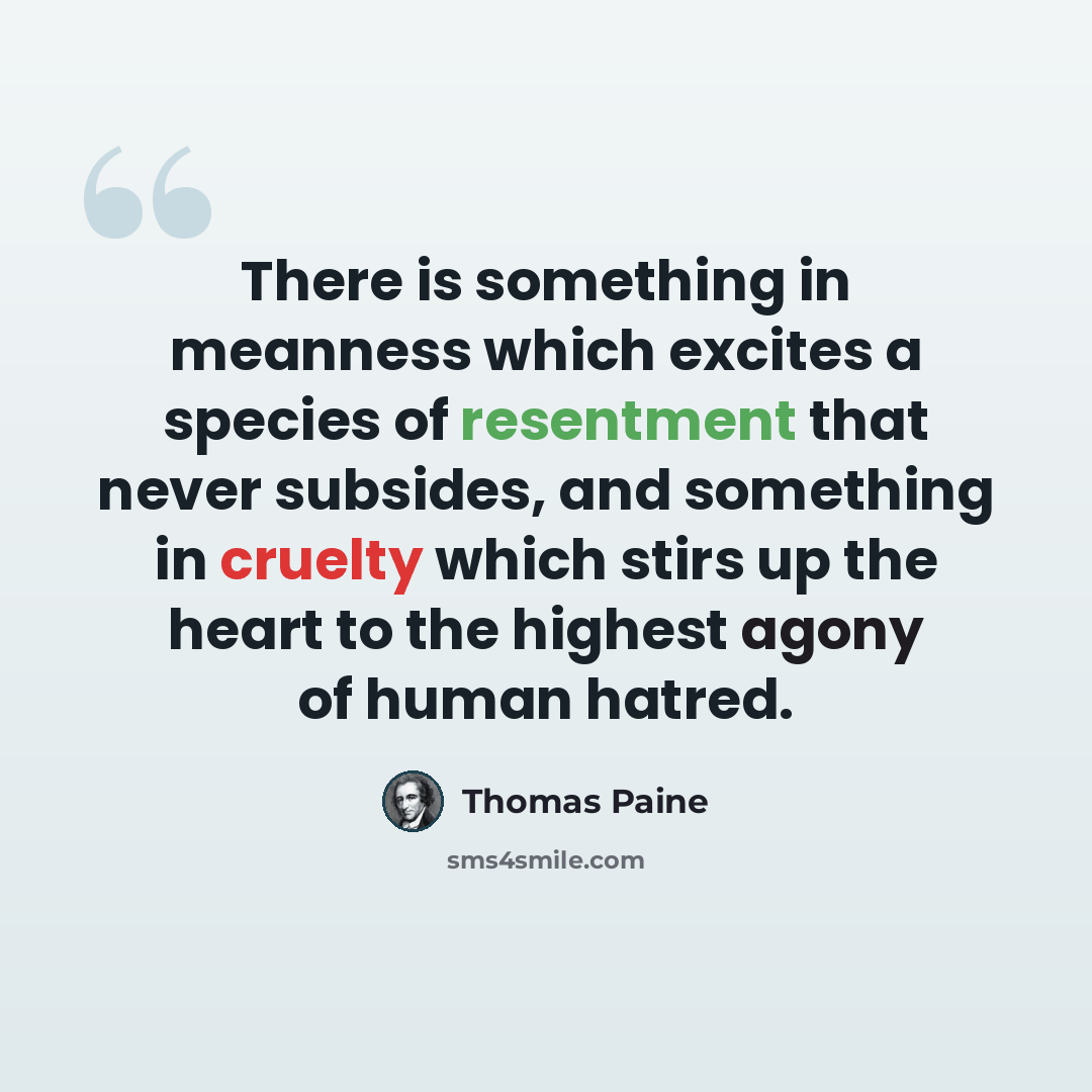 “There is something in meanness which excites a species of resentment that never subsides, and something in cruelty which stirs up the heart to the highest agony of human hatred.” quote by Thomas Paine