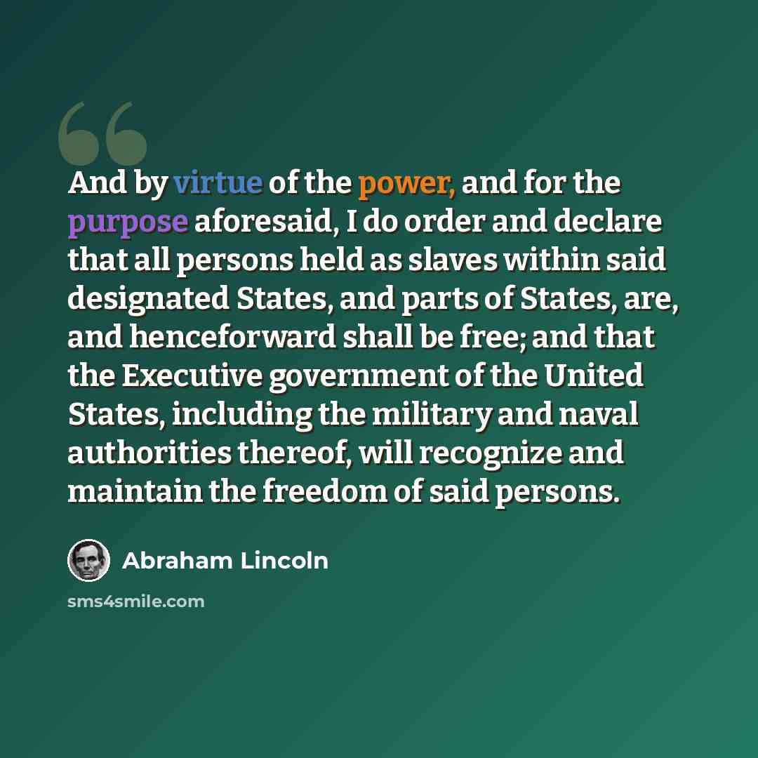 “And by virtue of the power, and for the purpose aforesaid, I do order and declare that all persons held as slaves within said designated States, and parts of States, are, and henceforward shall be free; and that the Executive government of the United States, including the military and naval…” quote by Abraham Lincoln