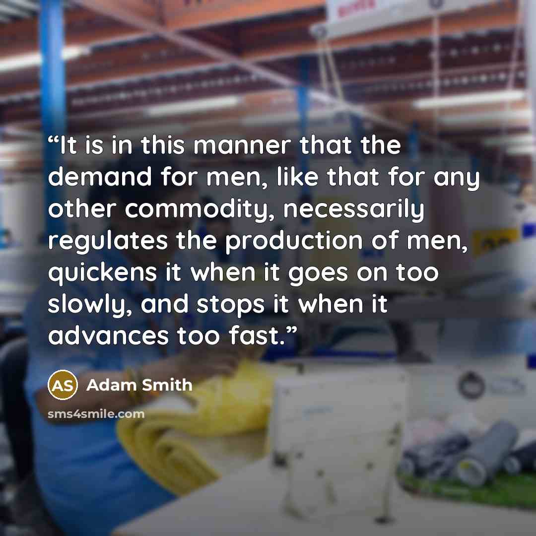 “It is in this manner that the demand for men, like that for any other commodity, necessarily regulates the production of men, quickens it when it goes on too slowly, and stops it when it advances too fast.” quote by Adam Smith