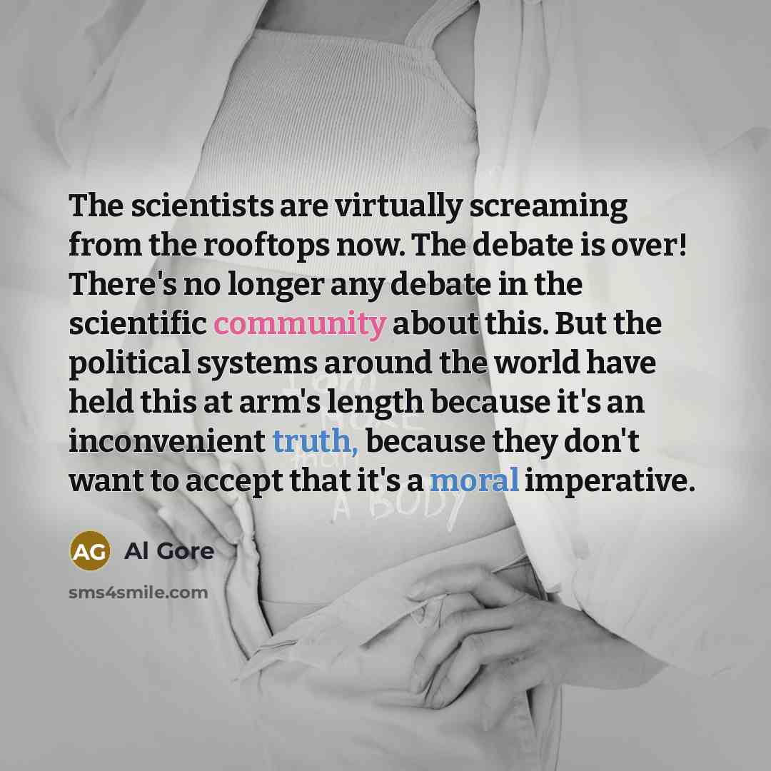 “The scientists are virtually screaming from the rooftops now. The debate is over! There's no longer any debate in the scientific community about this. But the political systems around the world have held this at arm's length because it's an inconvenient truth, because they don't want to accept…” quote by Al Gore