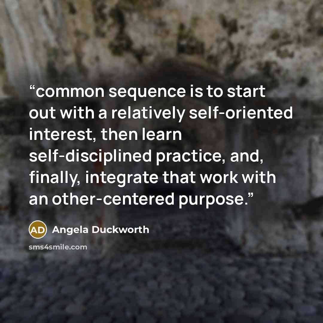 “common sequence is to start out with a relatively self-oriented interest, then learn self-disciplined practice, and, finally, integrate that work with an other-centered purpose.” quote by Angela Duckworth