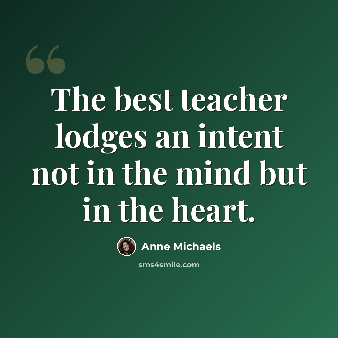 “The best teacher lodges an intent not in the mind but in the heart.” quote by Anne Michaels