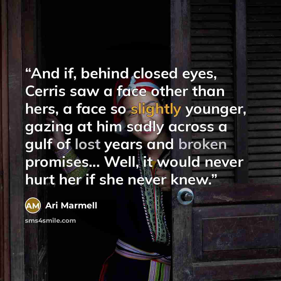 “And if, behind closed eyes, Cerris saw a face other than hers, a face so slightly younger, gazing at him sadly across a gulf of lost years and broken promises... Well, it would never hurt her if she never knew.” quote by Ari Marmell