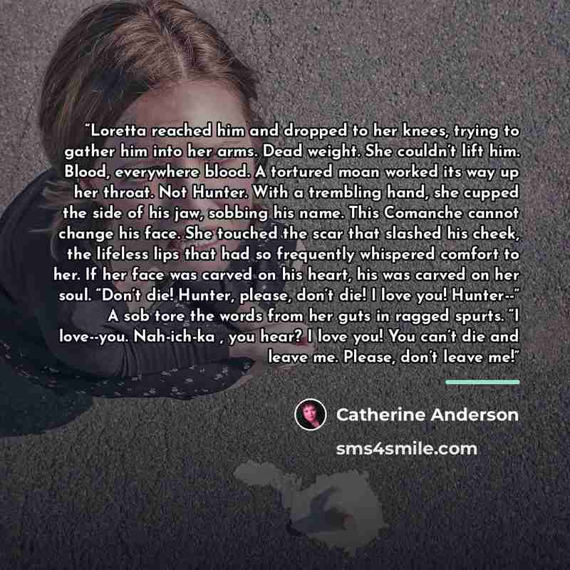“Loretta reached him and dropped to her knees, trying to gather him into her arms. Dead weight. She couldn’t lift him. Blood, everywhere blood. A tortured moan worked its way up her throat. Not Hunter. With a trembling hand, she cupped the side of his jaw, sobbing his name. This Comanche cannot…” quote by Catherine Anderson