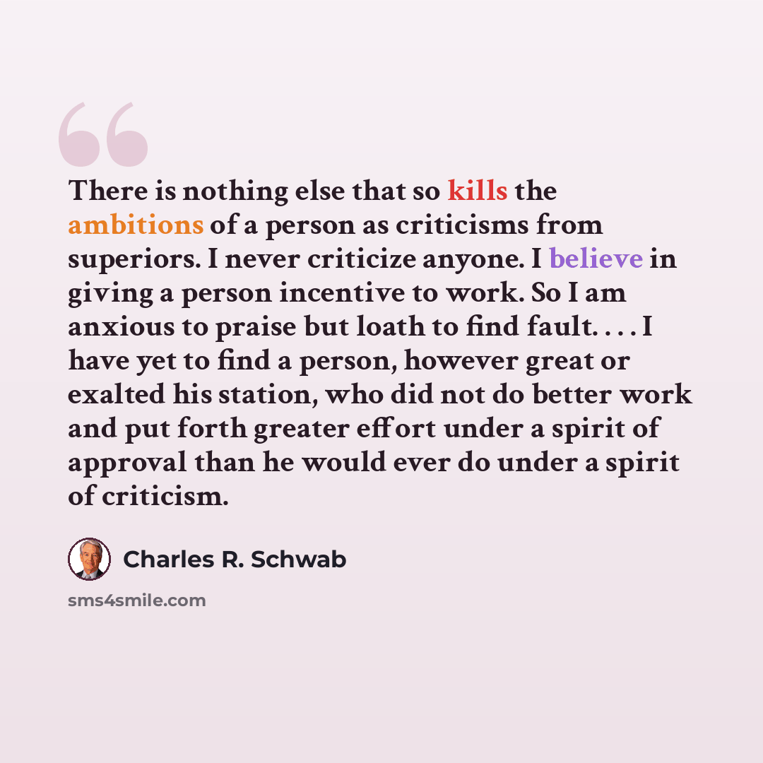 “There is nothing else that so kills the ambitions of a person as criticisms from superiors. I never criticize anyone. I believe in giving a person incentive to work. So I am anxious to praise but loath to find fault. . . . I have yet to find a person, however great or exalted his station, who did…” quote by Charles R. Schwab
