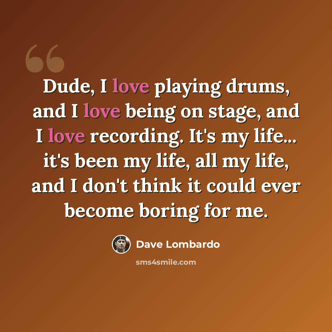 “Dude, I love playing drums, and I love being on stage, and I love recording. It's my life... it's been my life, all my life, and I don't think it could ever become boring for me.” quote by Dave Lombardo