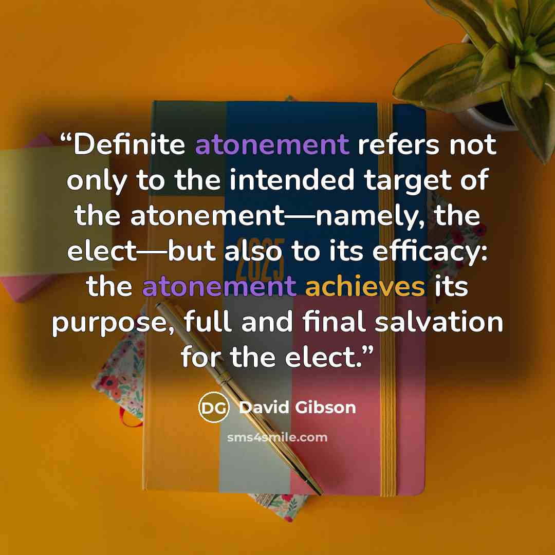 “Definite atonement refers not only to the intended target of the atonement—namely, the elect—but also to its efficacy: the atonement achieves its purpose, full and final salvation for the elect.” quote by David Gibson