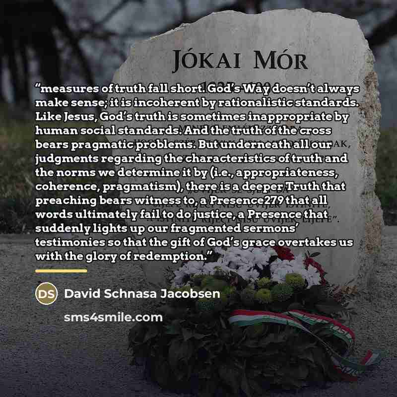 “measures of truth fall short. God’s Way doesn’t always make sense; it is incoherent by rationalistic standards. Like Jesus, God’s truth is sometimes inappropriate by human social standards. And the truth of the cross bears pragmatic problems. But underneath all our judgments regarding the…” quote by David Schnasa Jacobsen