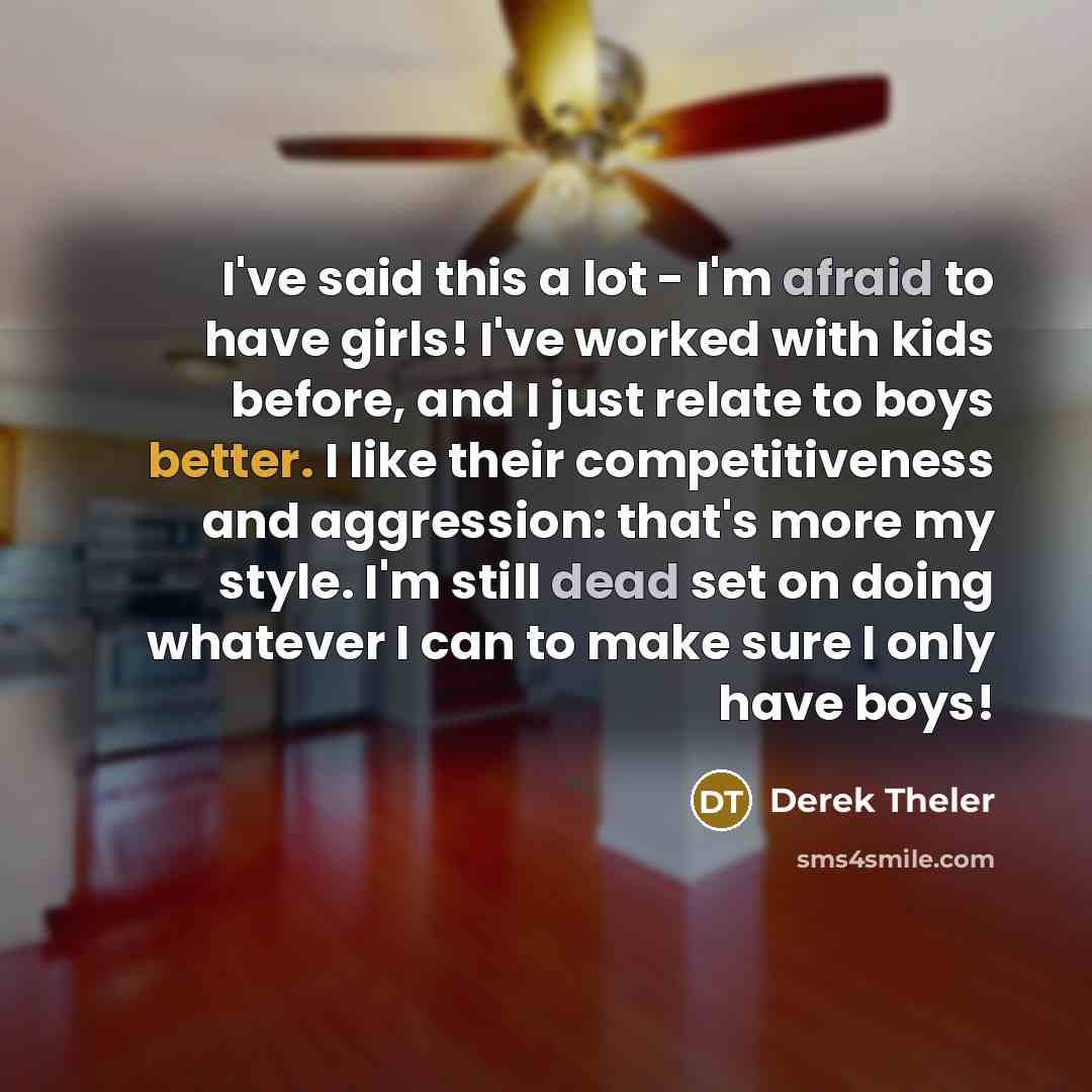 “I've said this a lot - I'm afraid to have girls! I've worked with kids before, and I just relate to boys better. I like their competitiveness and aggression: that's more my style. I'm still dead set on doing whatever I can to make sure I only have boys!” quote by Derek Theler