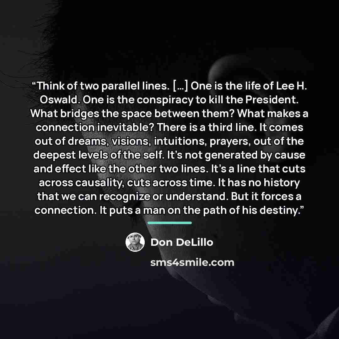 “Think of two parallel lines. […] One is the life of Lee H. Oswald. One is the conspiracy to kill the President. What bridges the space between them? What makes a connection inevitable? There is a third line. It comes out of dreams, visions, intuitions, prayers, out of the deepest levels of the…” quote by Don DeLillo