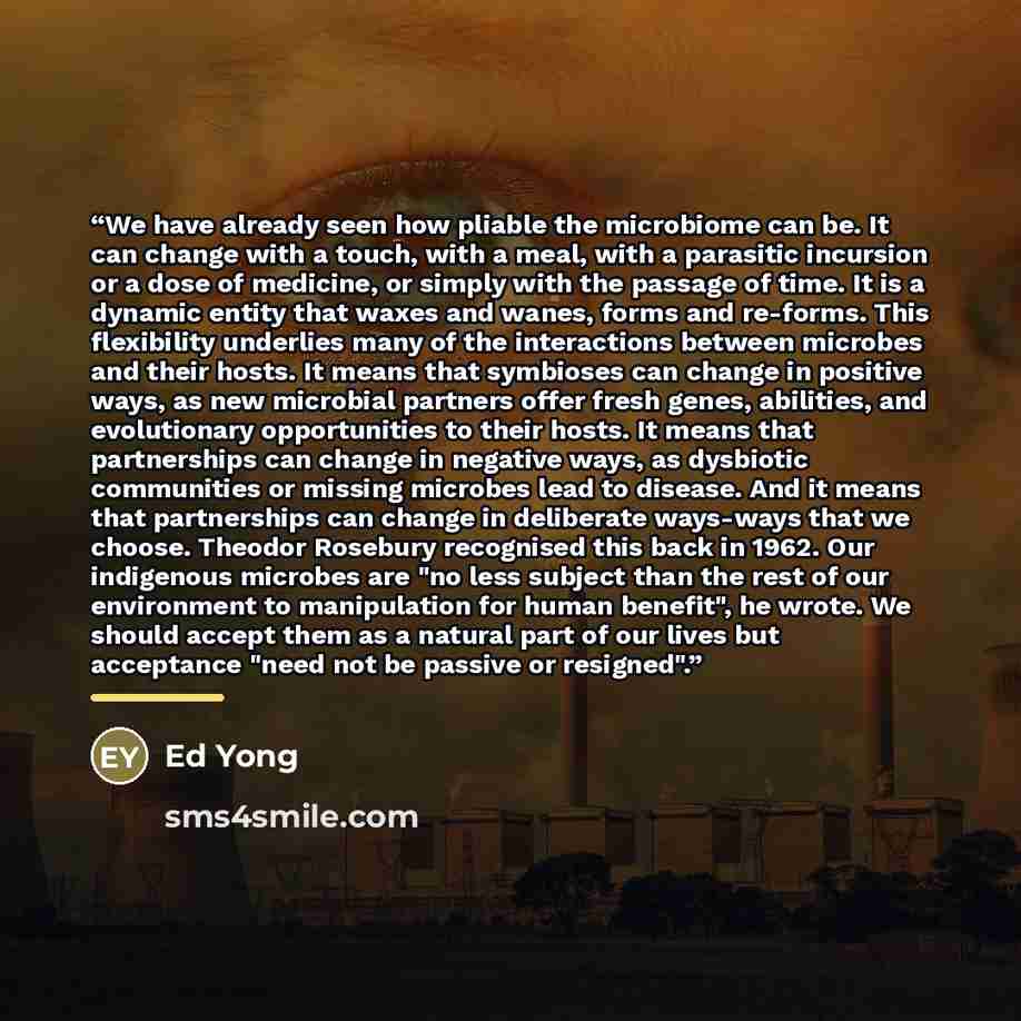 “We have already seen how pliable the microbiome can be. It can change with a touch, with a meal, with a parasitic incursion or a dose of medicine, or simply with the passage of time. It is a dynamic entity that waxes and wanes, forms and re-forms. This flexibility underlies many of the…” quote by Ed Yong