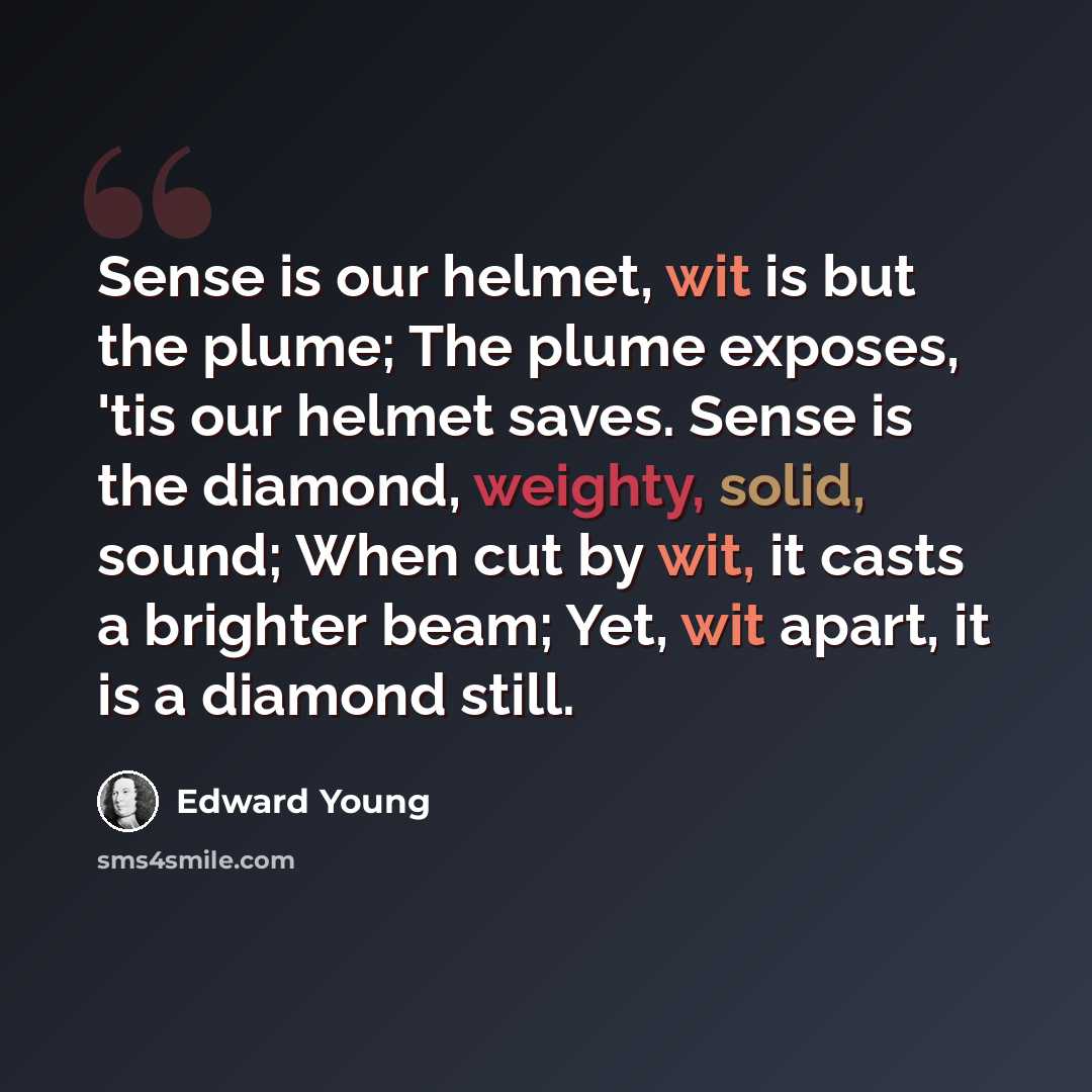 “Sense is our helmet, wit is but the plume; The plume exposes, 'tis our helmet saves. Sense is the diamond, weighty, solid, sound; When cut by wit, it casts a brighter beam; Yet, wit apart, it is a diamond still.” quote by Edward Young