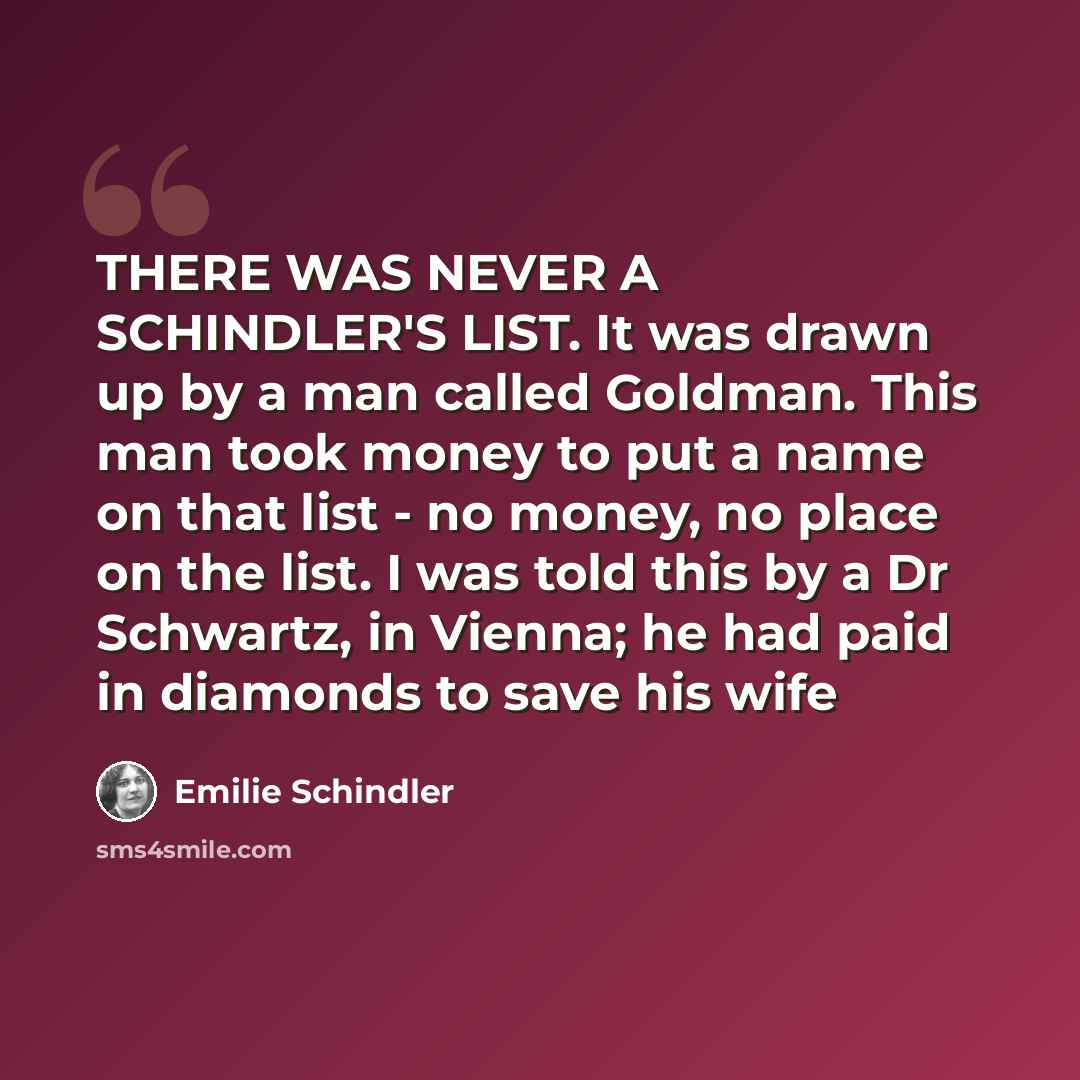 “THERE WAS NEVER A SCHINDLER'S LIST. It was drawn up by a man called Goldman. This man took money to put a name on that list - no money, no place on the list. I was told this by a Dr Schwartz, in Vienna; he had paid in diamonds to save his wife” quote by Emilie Schindler