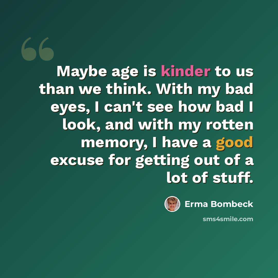 “Maybe age is kinder to us than we think. With my bad eyes, I can't see how bad I look, and with my rotten memory, I have a good excuse for getting out of a lot of stuff.” quote by Erma Bombeck