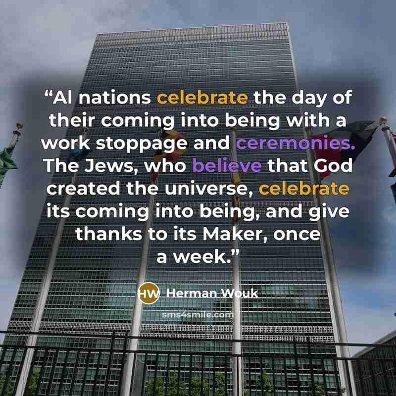 “Al nations celebrate the day of their coming into being with a work stoppage and ceremonies. The Jews, who believe that God created the universe, celebrate its coming into being, and give thanks to its Maker, once a week.” quote by Herman Wouk